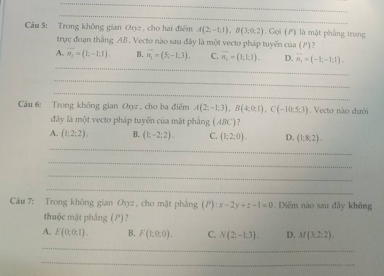 Trong không gian Oxyz , cho hai điểm A(2;-1;1), B(3;0;2). Gọi (P) là mặt phẳng trung
trực đoạn thắng AB. Vecto nào sau đây là một vecto pháp tuyến của (P)?
_
A. vector n_2=(1;-1;1). B. vector n_1=(5;-1;3). C. vector n_4=(1;1;1). D. vector n_3=(-1;-1;1). 
_
_
Câu 6: Trong không gian Oxyz , cho ba điểm A(2;-1;3), B(4;0;1), C(-10;5;3). Vecto nào dưới
đây là một vectơ pháp tuyến của mặt phẳng (ABC)?
A. (1;2;2). B. (1;-2;2). C. (1;2;0). D. (1;8;2). 
_
_
_
_
Câu 7: Trong không gian Oxyz, cho mặt phăng (P): x-2y+z-1=0. Điểm nào sau đây không
thuộc mặt phắng (P)?
A. E(0;0;1). B. F(1;0;0). C. N(2;-1;3). D. M(3;2;2). 
_
_