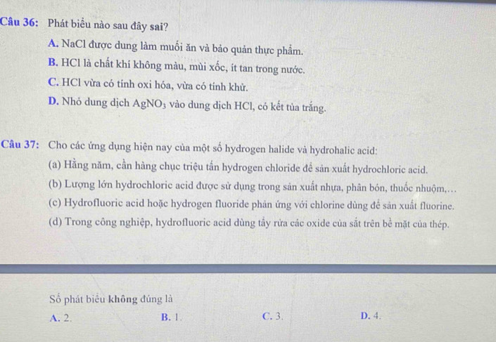 Phát biểu nào sau đây sai?
A. NaCl được dung làm muối ăn và bảo quản thực phẩm.
B. HCl là chất khí không màu, mùi xốc, ít tan trong nước.
C. HCl vừa có tính oxi hóa, vừa có tính khử.
D. Nhỏ dung dịch AgNO_3 vào dung dịch HCl, có kết tủa trắng.
Câu 37: Cho các ứng dụng hiện nay của một số hydrogen halide và hydrohalic acid:
(a) Hằng năm, cần hàng chục triệu tấn hydrogen chloride để sản xuất hydrochloric acid.
(b) Lượng lớn hydrochloric acid được sử dụng trong sản xuất nhựa, phân bón, thuốc nhuộm,...
(c) Hydrofluoric acid hoặc hydrogen fluoride phản ứng với chlorine dùng để sản xuất fluorine.
(d) Trong công nghiệp, hydrofluoric acid dùng tầy rửa các oxide của sắt trên bề mặt của thép.
Số phát biểu không đúng là
A. 2 B. 1. C. 3. D. 4.