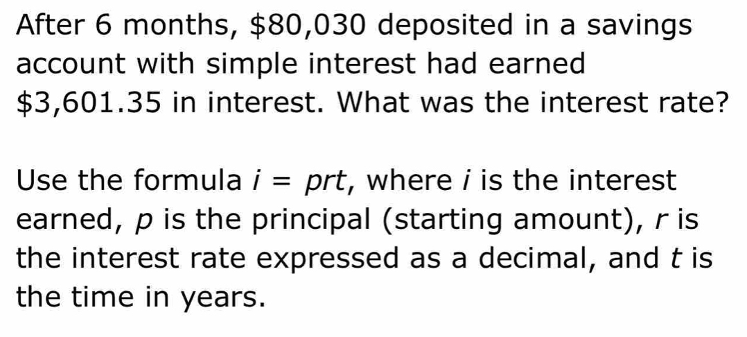 After 6 months, $80,030 deposited in a savings 
account with simple interest had earned
$3,601.35 in interest. What was the interest rate? 
Use the formula i= prt, where i is the interest 
earned, p is the principal (starting amount), r is 
the interest rate expressed as a decimal, and t is 
the time in years.