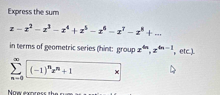 Express the sum
x-x^2-x^3-x^4+x^5-x^6-x^7-x^8+... 
in terms of geometric series (hint: group x^(4n), x^(4n-1) , etc.).
sumlimits _(n=0)^(∈fty)sqrt((-1)^n)x^n+1 □ × 
Now express the sum