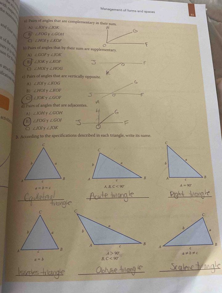 Management of forms and spaces
h e teamm a) Pairs of angles that are complementary in their sum
A) ∠ IOJ y ∠ JOK
B) ∠ FOG y ∠ GOH
C) ∠ HOI v ∠ KOF
F
of the so b) Pairs of angles that by their sum are supplementary.
are it to d
A) ∠ GOF v ∠ JOK
son for th
B) ∠ JOK y ∠ KOF
o F
C) ∠ HOI y ∠ HOG
attach th
fications i
c) Pairs of angles that are vertically opposite.
A) ∠ IOJ v ∠ KOG 6
B) ∠ HOI y ∠ KOF
F
C) ∠ JOK ∠ GOF
d) Pairs of angles that are adjacentes.
A) ∠ IOH v ∠ GOH
activites B) ∠ FOG v ∠ GOJ
C) ∠ IOJ y ∠ JOK
3. According to the specifications described in each triangle, write its name.

a=b=c
A, B, C<90°
A=90°
_
_
_

A>90°
a!= b!= c
a=b
B,C<90°
_
_
_