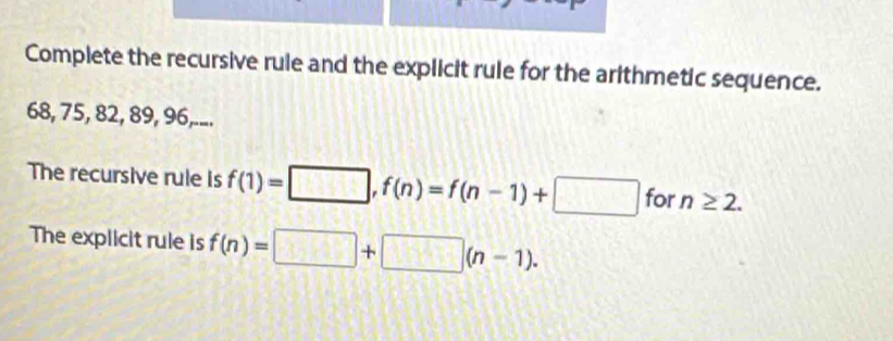 Complete the recursive rule and the explicit rule for the arithmetic sequence.
68, 75, 82, 89, 96,... 
The recursive rule is f(1)=□ , f(n)=f(n-1)+□ for n≥ 2. 
The explicit rule is f(n)=□ +□ (n-1).