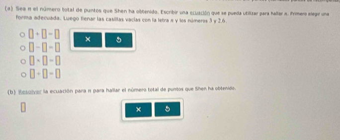 (α) Sea π el número total de puntos que Shen ha obtenido. Escribir una ecuación que se pueda utilizar para hallar π. Primero elegir una 
forma adecuada. Luego llenar las casillas vacías con la letra π y los números 3 y 2.6.
□ +□ -□ ×
□ -□ -□
□ * □ =□
□ +□ =□
(b) Resolver la ecuación para π para hallar el número total de puntos que Shen ha obtenido. 
×