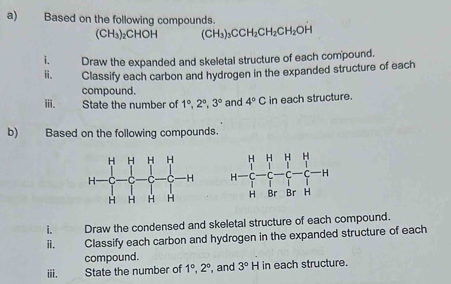 Based on the following compounds.
(CH_3)_2CHOH (CH_3)_3CCH_2CH_2CH_2OH
i. Draw the expanded and skeletal structure of each compound.
ⅱ. Classify each carbon and hydrogen in the expanded structure of each
compound.
iii. State the number of 1°,2°,3° and 4°C in each structure.
b) Based on the following compounds.
 
i. Draw the condensed and skeletal structure of each compound.
ⅱ. Classify each carbon and hydrogen in the expanded structure of each
compound.
iii. State the number of 1°,2° , and 3°H in each structure.