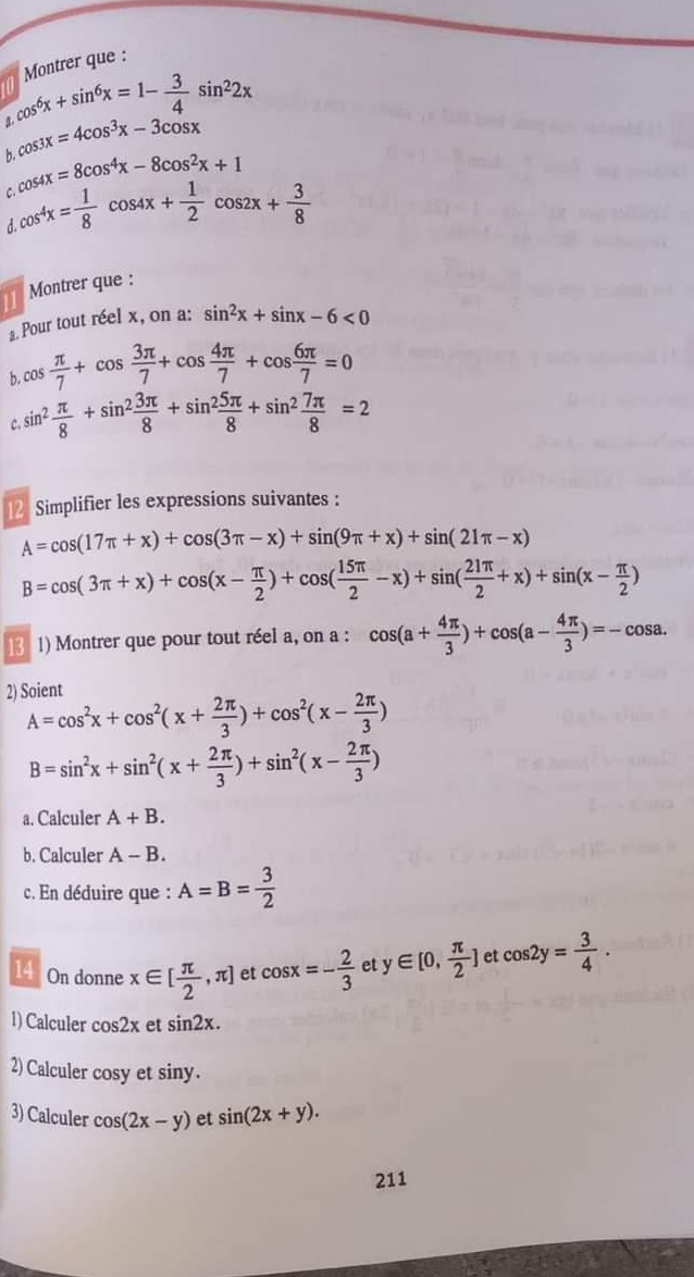 Montrer que :
_88,cos^6x+sin^6x=1- 3/4 sin^22x
cos 3x=4cos^3x-3cos x
b. cos 4x=8cos^4x-8cos^2x+1
cos^4x= 1/8 cos 4x+ 1/2 cos 2x+ 3/8 

Montrer que :
a. Pour tout réel x, on a: sin^2x+sin x-6<0</tex>
b. cos  π /7 +cos  3π /7 +cos  4π /7 +cos  6π /7 =0
C. sin^2 π /8 +sin^2 3π /8 +sin^2 5π /8 +sin^2 7π /8 =2
2 Simplifier les expressions suivantes :
A=cos (17π +x)+cos (3π -x)+sin (9π +x)+sin (21π -x)
B=cos (3π +x)+cos (x- π /2 )+cos ( 15π /2 -x)+sin ( 21π /2 +x)+sin (x- π /2 )
13 1) Montrer que pour tout réel a, on a :
2) Soient cos (a+ 4π /3 )+cos (a- 4π /3 )=-cos a.
A=cos^2x+cos^2(x+ 2π /3 )+cos^2(x- 2π /3 )
B=sin^2x+sin^2(x+ 2π /3 )+sin^2(x- 2π /3 )
a. Calculer A+B.
b. Calculer A-B.
c. En déduire que : A=B= 3/2 
14 On donne x∈ [ π /2 ,π ] et cos x=- 2/3  et y∈ [0, π /2 ] et cos 2y= 3/4 .
1) Calculer cos 2x et sin 2x.
2) Calculer cosy et siny.
3) Calculer cos (2x-y) et sin (2x+y).
211