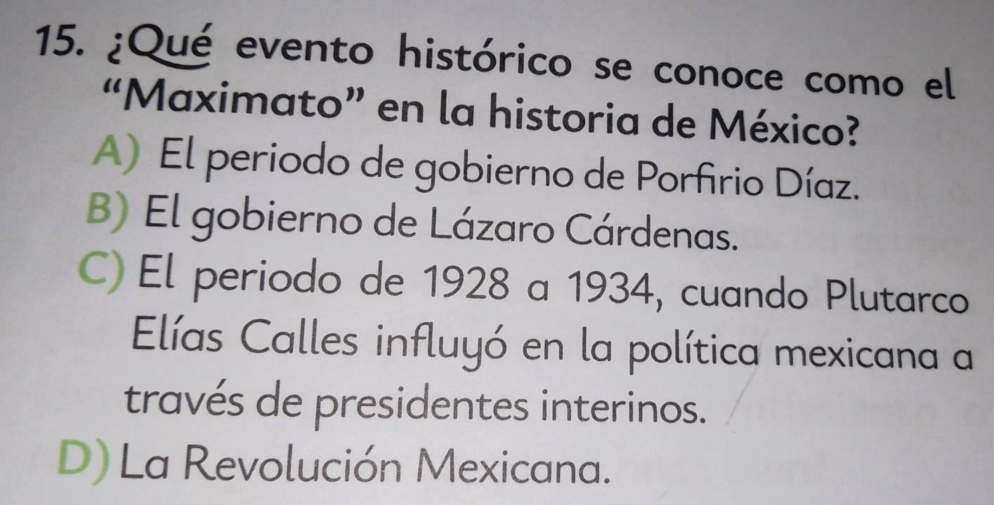 ¿Qué evento histórico se conoce como el
“Maximato” en la historia de México?
A) El periodo de gobierno de Porfirio Díaz.
B) El gobierno de Lázaro Cárdenas.
C) El periodo de 1928 a 1934, cuando Plutarco
Elías Calles influyó en la política mexicana a
través de presidentes interinos.
D) La Revolución Mexicana.