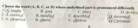 Choose the word (A, B, C, or D) whose underlined part is pronounced differently
1. A laughs B. goes C. plays D. divides
2. A. covered B. installed C. describled D. decorated
3. A. chopstick B. charity C. children D. Christmas
8