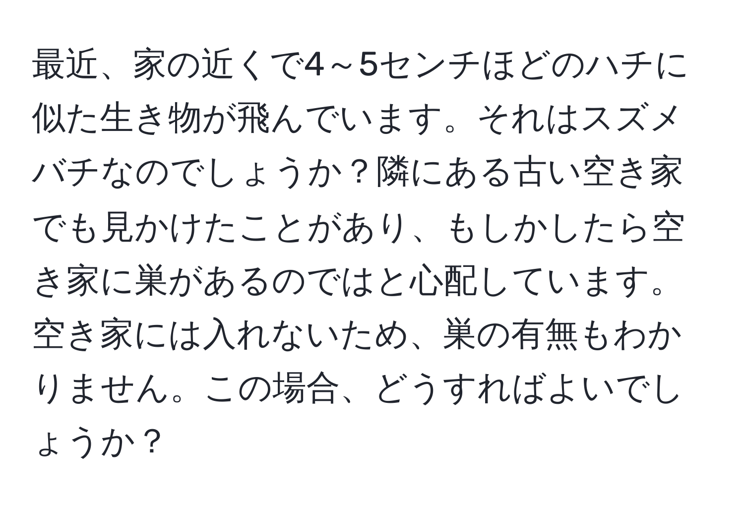 最近、家の近くで4～5センチほどのハチに似た生き物が飛んでいます。それはスズメバチなのでしょうか？隣にある古い空き家でも見かけたことがあり、もしかしたら空き家に巣があるのではと心配しています。空き家には入れないため、巣の有無もわかりません。この場合、どうすればよいでしょうか？