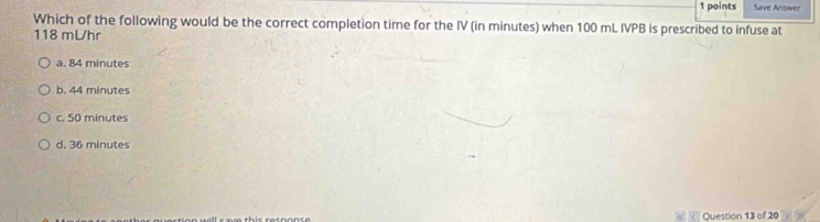 Save Answer
Which of the following would be the correct completion time for the IV (in minutes) when 100 mL IVPB is prescribed to infuse at
118 mLhr
a. 84 minutes
b. 44 minutes
c. 50 minutes
d. 36 minutes
Question 13 of 20