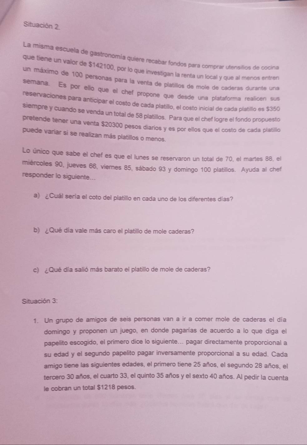 Situación 2.
La misma escuela de gastronomía quiere recabar fondos para comprar utensilios de cocina
que tiene un valor de $142100, por lo que investigan la renta un local y que al menos entren
un máximo de 100 personas para la venta de platillos de mole de caderas durante una
semana. Es por ello que el chef propone que desde una plataforma realicen sus
reservaciones para anticipar el costo de cada platillo, el costo inicial de cada platillo es $350
siempre y cuando se venda un total de 58 platillos. Para que el chef logre el fondo propuesto
pretende tener una venta $20300 pesos diarios y es por ellos que el costo de cada platillo
puede variar si se realizan más platillos o menos.
Lo único que sabe el chef es que el lunes se reservaron un total de 70, el martes 88, el
miércoles 90, jueves 66, viernes 85, sábado 93 y domingo 100 platillos. Ayuda al chef
responder lo siguiente...
a) ¿Cuál sería el coto del platillo en cada uno de los diferentes días?
b) ¿Qué día vale más caro el platillo de mole caderas?
c) ¿Qué día salió más barato el platillo de mole de caderas?
Situación 3:
1. Un grupo de amigos de seis personas van a ir a comer mole de caderas el día
domingo y proponen un juego, en donde pagarías de acuerdo a lo que diga el
papelito escogido, el primero dice lo siguiente... pagar directamente proporcional a
su edad y el segundo papelito pagar inversamente proporcional a su edad. Cada
amigo tiene las siguientes edades, el primero tiene 25 años, el segundo 28 años, el
tercero 30 años, el cuarto 33, el quinto 35 años y el sexto 40 años. Al pedir la cuenta
le cobran un total $1218 pesos.