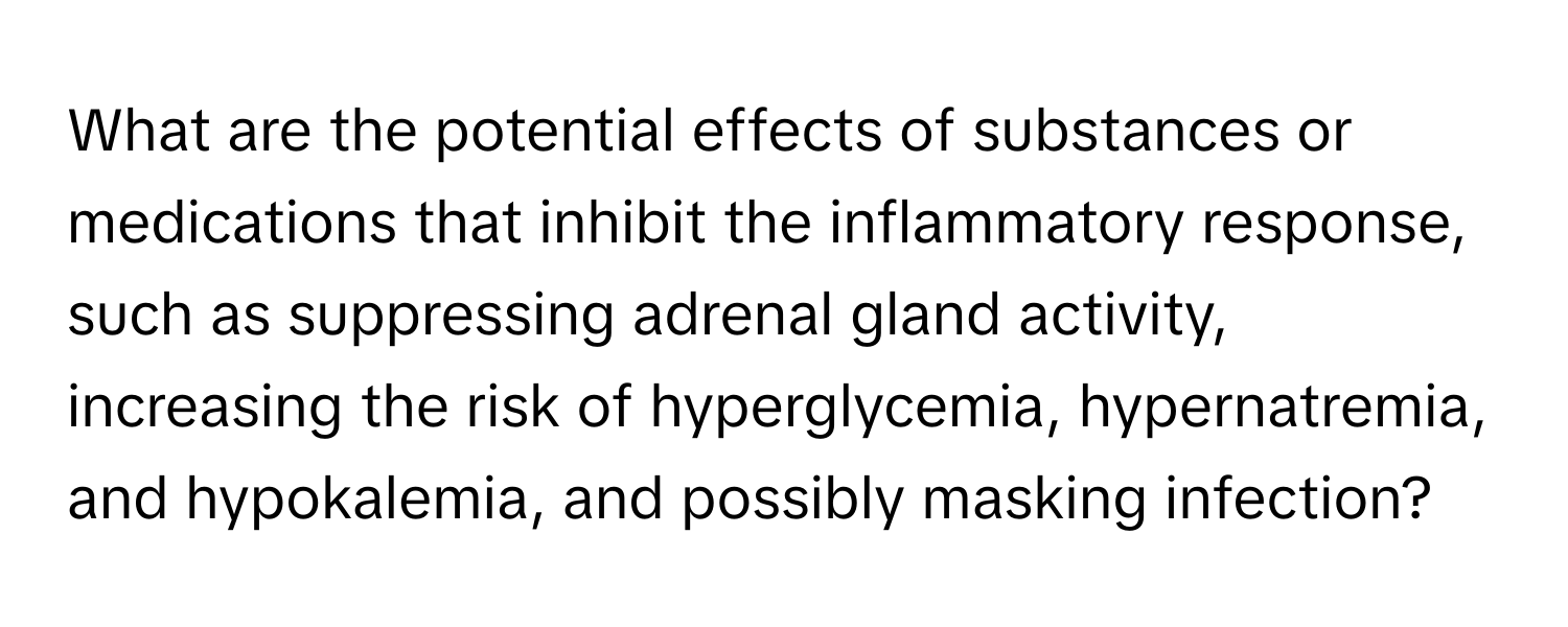 What are the potential effects of substances or medications that inhibit the inflammatory response, such as suppressing adrenal gland activity, increasing the risk of hyperglycemia, hypernatremia, and hypokalemia, and possibly masking infection?