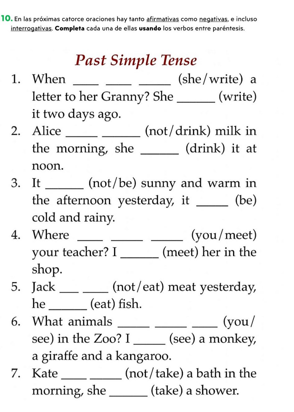 En las próximas catorce oraciones hay tanto afirmativas como negativas, e incluso 
interrogativas. Completa cada una de ellas usando los verbos entre paréntesis. 
Past Simple Tense 
1. When ___(she/write) a 
letter to her Granny? She _(write) 
it two days ago. 
2. Alice __(not/drink) milk in 
the morning, she _(drink) it at 
noon. 
3. It _(not/be) sunny and warm in 
the afternoon yesterday, it _(be) 
cold and rainy. 
4. Where ___(you/meet) 
your teacher? I _(meet) her in the 
shop. 
5. Jack __(not/eat) meat yesterday, 
he _(eat) fish. 
6. What animals ___(you/ 
see) in the Zoo? I _(see) a monkey, 
a giraffe and a kangaroo. 
7. Kate __(not/take) a bath in the 
morning, she _(take) a shower.