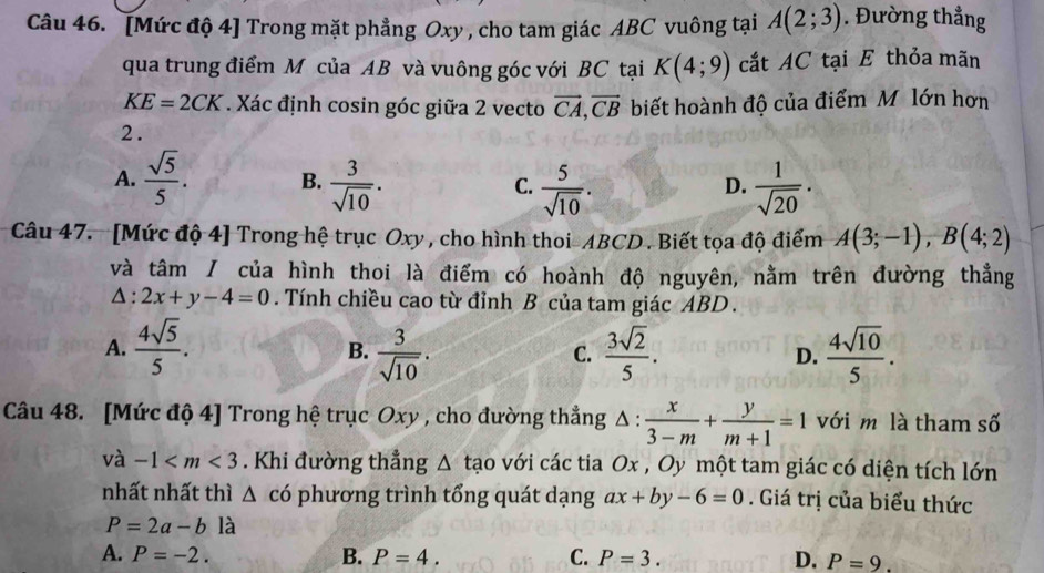 [Mức độ 4] Trong mặt phẳng Oxy , cho tam giác ABC vuông tại A(2;3). Đường thẳng
qua trung điểm M của AB và vuông góc với BC tại K(4;9) cắt AC tại E thỏa mãn
KE=2CK. Xác định cosin góc giữa 2 vecto vector CA, vector CB biết hoành độ của điểm M lớn hơn
2.
A.  sqrt(5)/5 . B.  3/sqrt(10) . C.  5/sqrt(10) .  1/sqrt(20) ·
D.
Câu 47. [Mức độ 4] Trong hệ trục Oxy , cho hình thoi- ABCD. Biết tọa độ điểm A(3;-1), B(4;2)
và tâm / của hình thoi là điểm có hoành độ nguyên, nằm trên đường thẳng
△ :2x+y-4=0. Tính chiều cao từ đỉnh B của tam giác ABD.
A.  4sqrt(5)/5 .  3/sqrt(10) .  3sqrt(2)/5 . D.  4sqrt(10)/5 . 
B.
C.
Câu 48. [Mức độ 4] Trong hệ trục Oxy , cho đường thẳng △ : x/3-m + y/m+1 =1 với m là tham số
và -1 . Khi đường thẳng △ tao với các tia Ox , Oy một tam giác có diện tích lớn
nhất nhất thì △ c6 phương trình tổng quát dạng ax+by-6=0. Giá trị của biểu thức
P=2a-b là
A. P=-2. B. P=4. C. P=3. D. P=9.