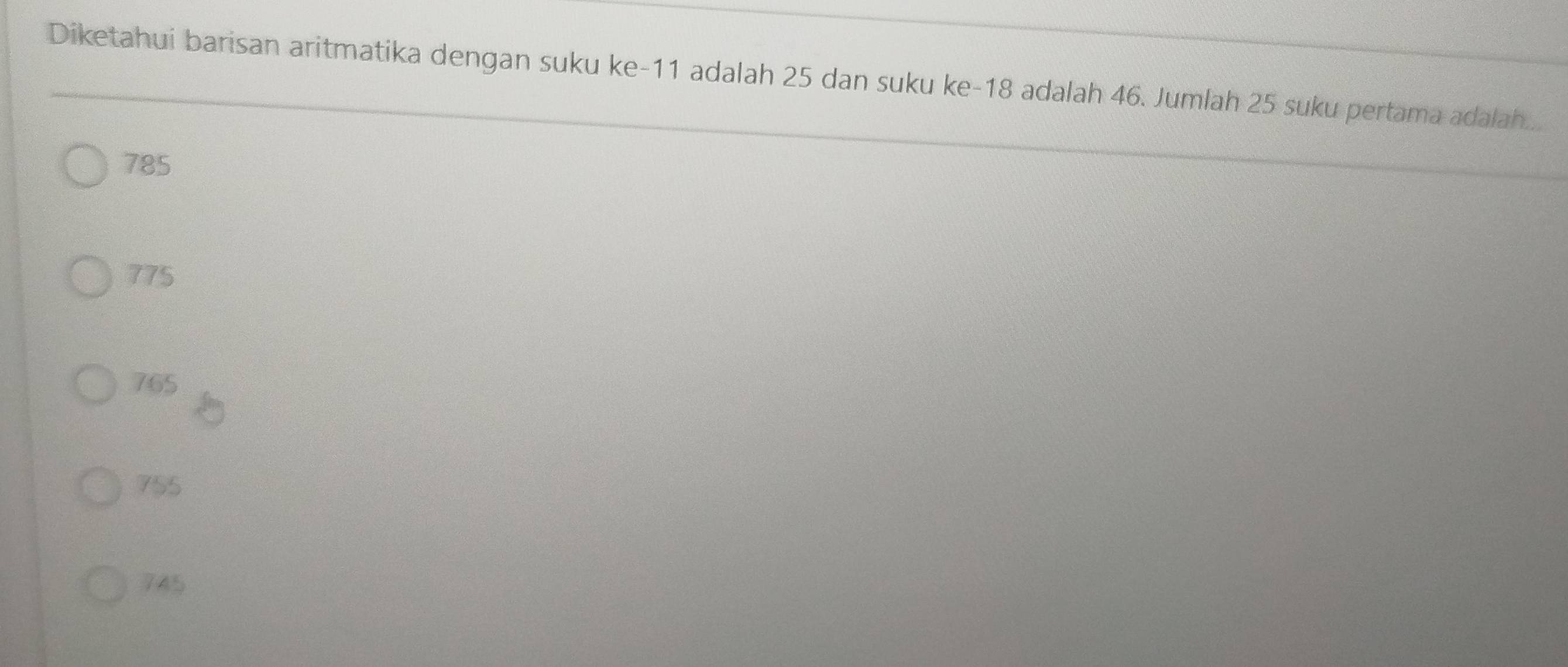 Diketahui barisan aritmatika dengan suku ke- 11 adalah 25 dan suku ke -18 adalah 46. Jumlah 25 suku pertama adalah...
785
775
765
755
745