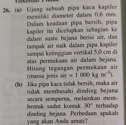 Ujung sebuah pipa kaca kapiler 
memiliki diameter dalam 0,6 mm. 
Dalam keadaan pipa bersih, pipa 
kapiler itu dicelupkan sebagian ke 
dalam suatu bejana berisi air, dan 
tampak air naik dalam pipa kapiler 
sampai ketinggian vertikal 5,0 cm di 
atas permukaan air dalam bejana. 
Hitung tegangan permukaan air 
(massa jenis air =1000kgm^(-3)). 
(b) Jika pipa kaca tidak bersih, maka air 
tidak membasahi dinding bejana 
secara sempurna, melainkan mem- 
bentuk sudut kontak 30° terhadap 
dinding bejana. Perbedaan apakah 
yang akan Anda amati?