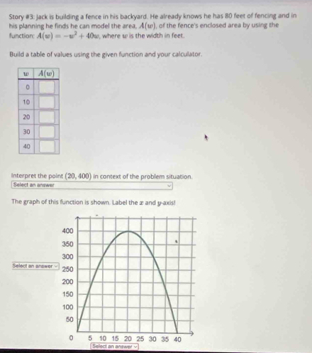 Story #3: Jack is building a fence in his backyard. He already knows he has 80 feet of fencing and in
his planning he finds he can model the area, A(w) , of the fence's enclosed area by using the
function: A(w)=-w^2+40w , where w is the width in feet.
Build a table of values using the given function and your calculator.
Interpret the point (20,400) in context of the problem situation.
Select an answer
The graph of this function is shown. Label the æ and y-axis!
Select an answer y