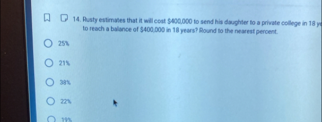 Rusty estimates that it will cost $400,000 to send his daughter to a private college in 18 ye
to reach a balance of $400,000 in 18 years? Round to the nearest percent.
25%
21%
38%
22%
19%