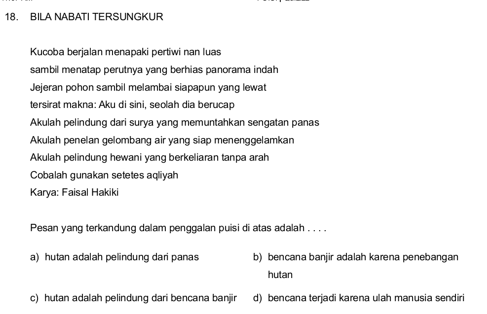 BILA NABATI TERSUNGKUR
Kucoba berjalan menapaki pertiwi nan luas
sambil menatap perutnya yang berhias panorama indah 
Jejeran pohon sambil melambai siapapun yang lewat
tersirat makna: Aku di sini, seolah dia berucap
Akulah pelindung dari surya yang memuntahkan sengatan panas
Akulah penelan gelombang air yang siap menenggelamkan
Akulah pelindung hewani yang berkeliaran tanpa arah
Cobalah gunakan setetes aqliyah
Karya: Faisal Hakiki
Pesan yang terkandung dalam penggalan puisi di atas adalah . . . .
a) hutan adalah pelindung dari panas b) bencana banjir adalah karena penebangan
hutan
c) hutan adalah pelindung dari bencana banjir d) bencana terjadi karena ulah manusia sendiri