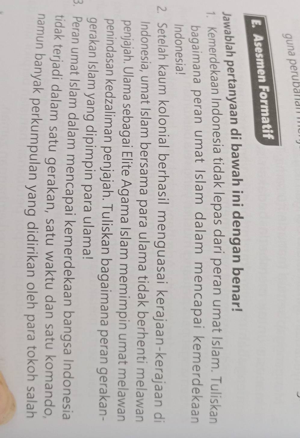 guna perubanami 
E. Asesmen Formatif 
Jawablah pertanyaan di bawah ini dengan benar! 
1. Kemerdekaan Indonesia tidak lepas dari peran umat Islam. Tuliskan 
bagaimana peran umat Islam dalam mencapai kemerdekaan 
Indonesia! 
2. Setelah kaum kolonial berhasil menguasai kerajaan-kerajaan di 
Indonesia, umat Islam bersama para ulama tidak berhenti melawan 
penjajah. Ulama sebagai Elite Agama Islam memimpin umat melawan 
penindasan kedzaliman penjajah. Tuliskan bagaimana peran gerakan- 
gerakan Islam yang dipimpin para ulama! 
3. Peran umat Islam dalam mencapai kemerdekaan bangsa Indonesia 
tidak terjadi dalam satu gerakan, satu waktu dan satu komando, 
namun banyak perkumpulan yang didirikan oleh para tokoh salah