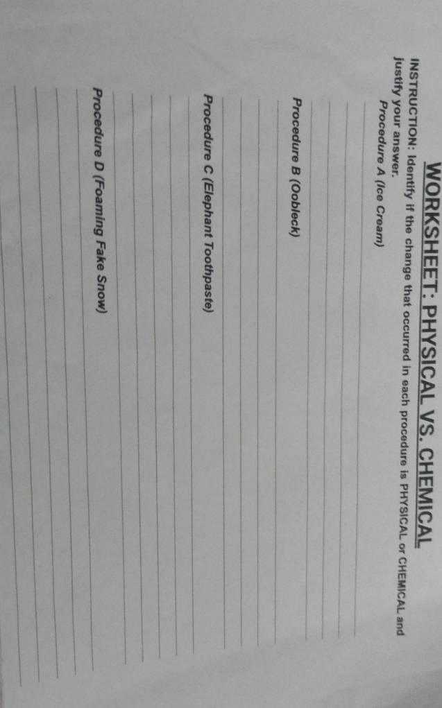 WORKSHEET: PHYSICAL VS. CHEMICAL 
INSTRUCTION: Identify if the change that occurred in each procedure is PHYSICAL or CHEMICAL and 
justify your answer. 
Procedure A (Ice Cream) 
_ 
_ 
_ 
_ 
Procedure B (Oobleck) 
_ 
_ 
_ 
_ 
_ 
Procedure C (Elephant Toothpaste) 
_ 
_ 
_ 
_ 
_ 
Procedure D (Foaming Fake Snow) 
_ 
_ 
_ 
_