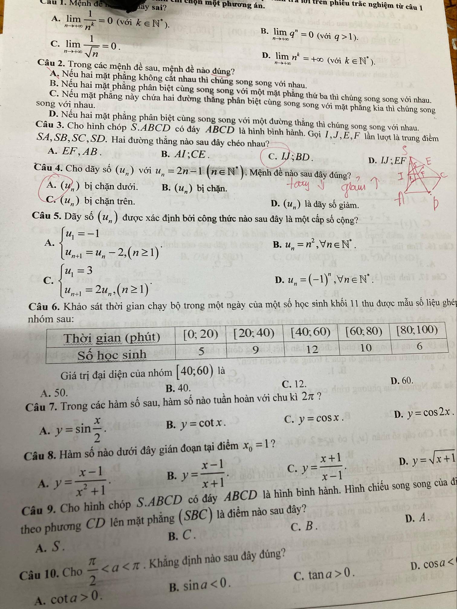 Cau 1. Mệnh đề n lay sai?
: chộn một phương án. Tà lội trên phiêu trắc nghiệm từ câu 1
A. limlimits _nto +∈fty  1/n^k =0(voik∈ N^*).
B. limlimits _nto +∈fty q^n=0 (với q>1).
C. limlimits _nto +∈fty  1/sqrt(n) =0. limlimits _nto +∈fty n^k=+∈fty (vo k∈ N^*).
D.
Câu 2. Trong các mệnh đề sau, mệnh đề nào đúng?
A. Nếu hai mặt phẳng không cắt nhau thì chúng song song với nhau.
B. Nếu hai mặt phẳng phân biệt cùng song song với một mặt phẳng thứ ba thì chúng song song với nhau.
C. Nếu mặt phẳng này chứa hai đường thăng phân biệt cùng song song với mặt phẳng kia thì chúng song
song với nhau.
D. Nếu hai mặt phẳng phân biệt cùng song song với một đường thẳng thì chúng song song với nhau.
Câu 3. Cho hình chóp S.ABCD có đáy ABCD là hình bình hành. Gọi I,J,E,F lần lượt là trung điểm
SA,SB,SC,SD. Hai đường thẳng nào sau đây chéo nhau?
A. EF , AB . B. AI ;CE . C.IJ; BD .
D. IJ ;
Câu 4. Cho dãy số (u_n) với u_n=2n-1(n∈ N^*). Mệnh đề nào sau đây đúng?
A. (u_n) bị chặn dưới. B. (u_n) bị chặn.
C. (u_n) bị chặn trên. là dãy số giảm.
D. (u_n)
Câu 5. Dãy shat o(u_n) được xác định bởi công thức nào sau đây là một cấp số cộng?
A. beginarrayl u_1=-1 u_n+1=u_n-2,(n≥ 1)endarray. .
B. u_n=n^2,forall n∈ N^*.
C. beginarrayl u_1=3 u_n+1=2u_n,(n≥ 1)endarray. .
D. u_n=(-1)^n,forall n∈ N^*.
Câu 6. Khảo sát thời gian chạy bộ trong một ngày của một số học sinh khối 11 thu được mẫu số liệu ghép
Giá trị đại diện của nhóm [40;60) là
A. 50. B. 40.
C. 12. D. 60.
Câu 7. Trong các hàm số sau, hàm số nào tuần hoàn với chu kì 2π ?
A. y=sin  x/2 .
B. y=cot x.
C. y=cos x.
D. y=cos 2x.
Câu 8. Hàm số nào dưới đây gián đoạn tại điểm x_0=1 ?
A. y= (x-1)/x^2+1 .
C.
B. y= (x-1)/x+1 . y= (x+1)/x-1 .
D. y=sqrt(x+1)
Câu 9. Cho hình chóp S.ABCD có đáy ABCD là hình bình hành. Hình chiếu song song của đi
theo phương CD lên mặt phẳng (SBC) là điểm nào sau đây?
C. B . D. A .
B. C .
A. S .
Câu 10. Cho  π /2 . Khẳng định nào sau đây đúng?
B. sin a<0. C. tan a>0. D. cos a
A. cot a>0.