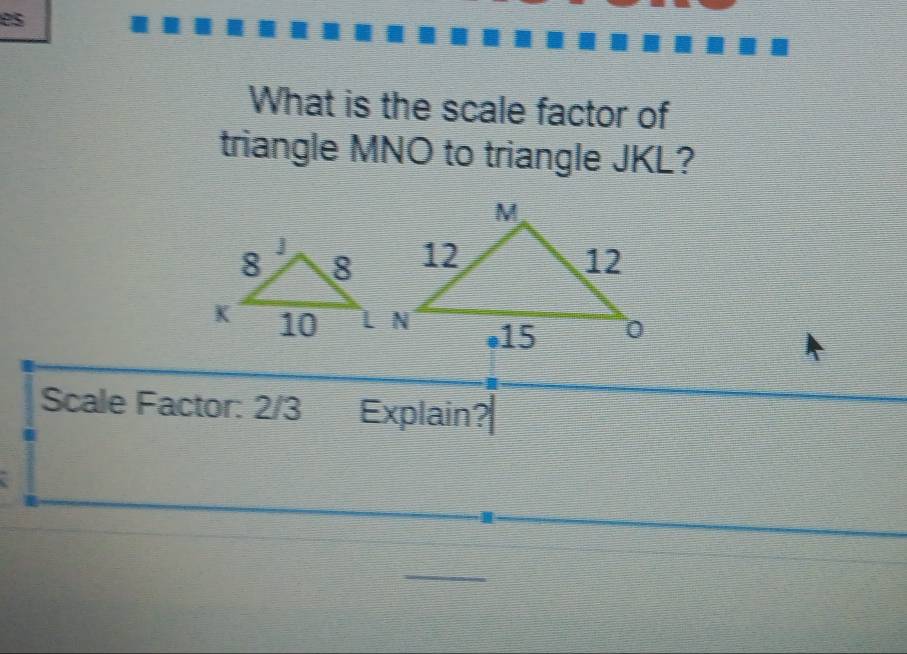 es 
What is the scale factor of 
triangle MNO to triangle JKL? 
Scale Factor: 2/3 Explain?