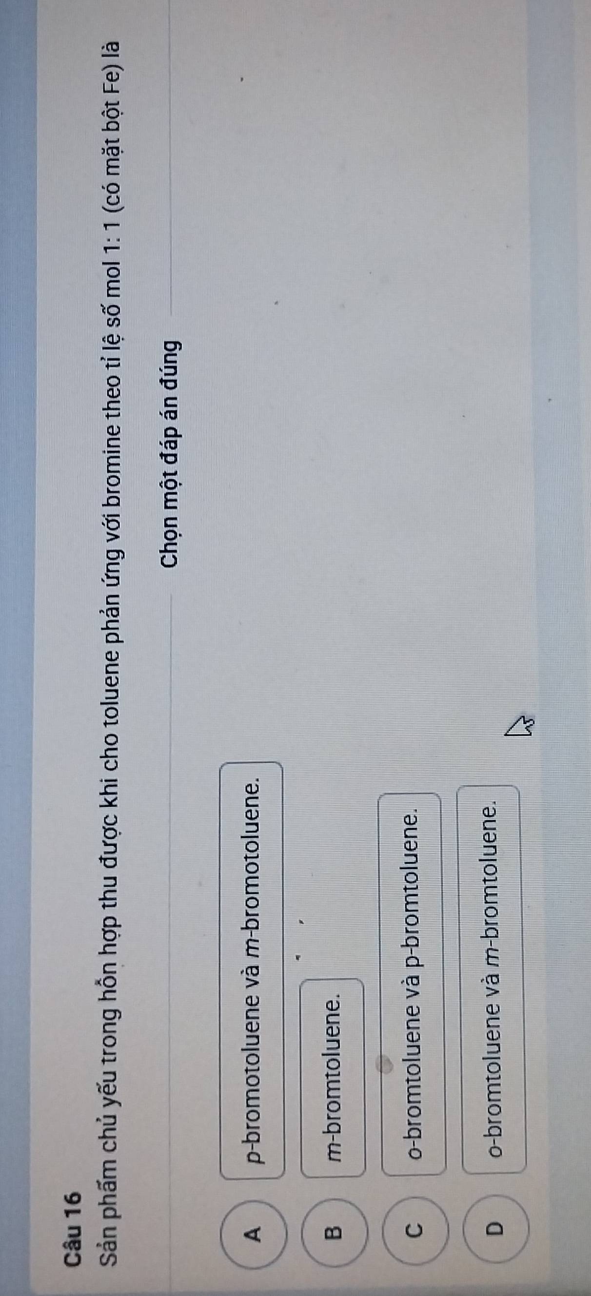 Sản phẩm chủ yếu trong hỗn hợp thu được khi cho toluene phản ứng với bromine theo tỉ lệ số mol 1:1 (có mặt bột Fe) là
_ Chọn một đáp án đúng_
A p-bromotoluene và m-bromotoluene.
B m-bromtoluene.
C o-bromtoluene và p-bromtoluene.
D o-bromtoluene và m-bromtoluene.