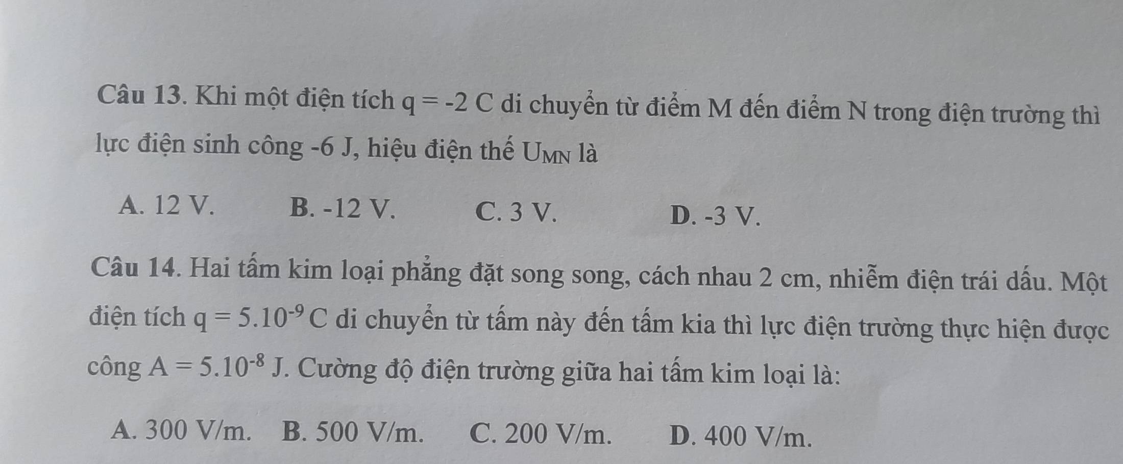 Khi một điện tích q=-2C di chuyển từ điểm M đến điểm N trong điện trường thì
lực điện sinh công -6 J, hiệu điện thế U_MN là
A. 12 V. B. -12 V. C. 3 V.
D. -3 V.
Câu 14. Hai tấm kim loại phẳng đặt song song, cách nhau 2 cm, nhiễm điện trái dấu. Một
điện tích q=5.10^(-9)C di chuyển từ tấm này đến tấm kia thì lực điện trường thực hiện được
công A=5.10^(-8)J. Cường độ điện trường giữa hai tấm kim loại là:
A. 300 V/m. B. 500 V/m. C. 200 V/m. D. 400 V/m.