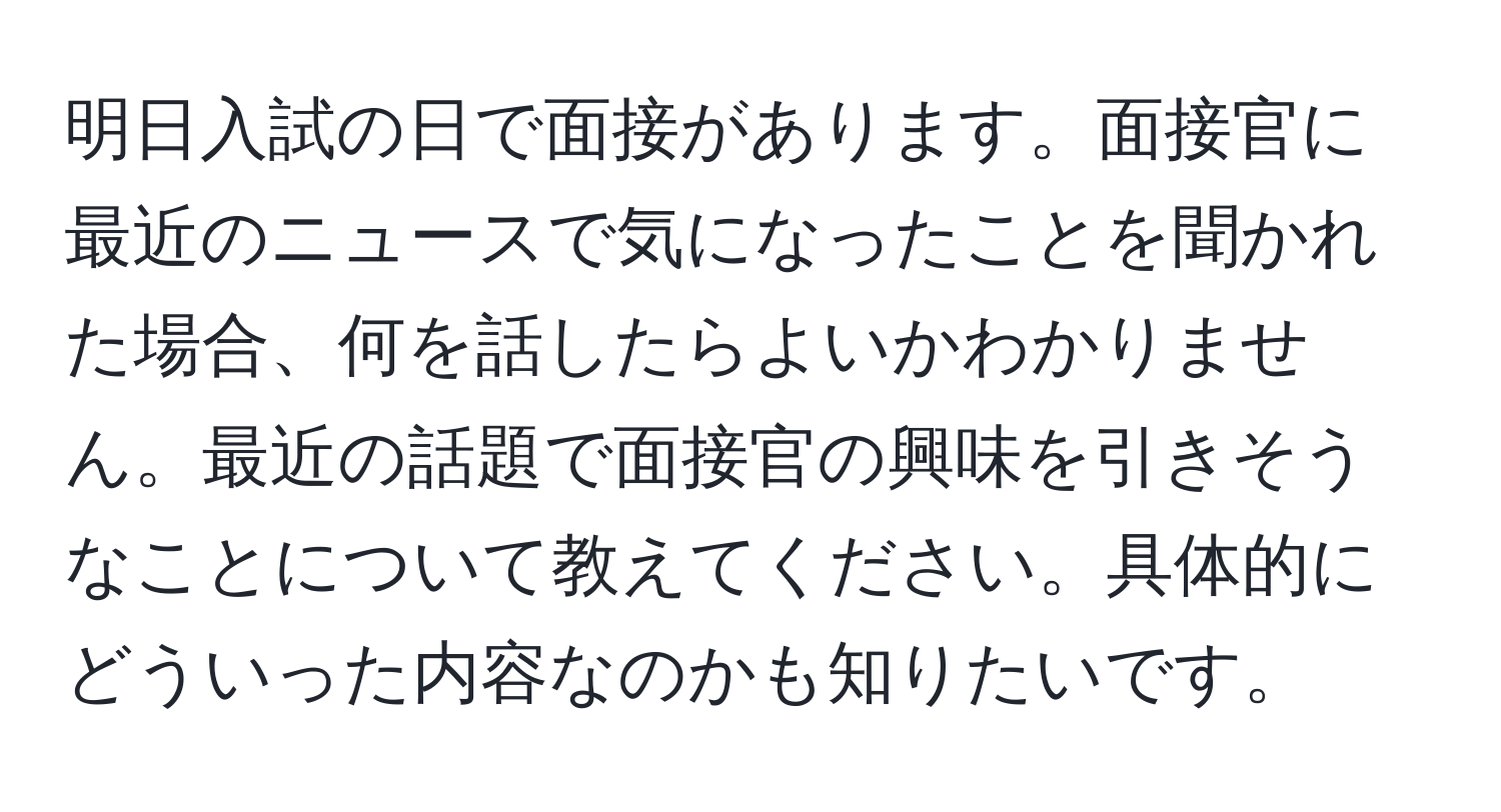 明日入試の日で面接があります。面接官に最近のニュースで気になったことを聞かれた場合、何を話したらよいかわかりません。最近の話題で面接官の興味を引きそうなことについて教えてください。具体的にどういった内容なのかも知りたいです。