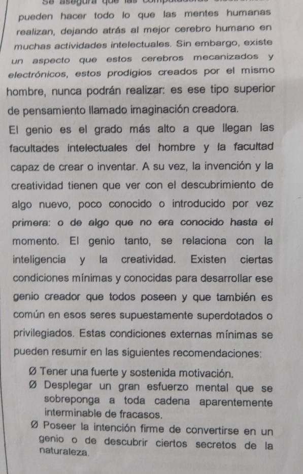 asegura que las co 
pueden hacer todo lo que las mentes humanas
realizan, dejando atrás al mejor cerebro humano en
muchas actividades intelectuales. Sin embargo, existe
un aspecto que estos cerebros mecanizados y
electrónicos, estos prodigios creados por el mismo
hombre, nunca podrán realizar: es ese tipo superior
de pensamiento llamado imaginación creadora.
El genio es el grado más alto a que llegan las
facultades intelectuales del hombre y la facultad
capaz de crear o inventar. A su vez, la invención y la
creatividad tienen que ver con el descubrimiento de
algo nuevo, poco conocido o introducido por vez
primera: o de algo que no era conocido hasta el
momento. El genio tanto, se relaciona con la
inteligencia y la creatividad. Existen ciertas
condiciones mínimas y conocidas para desarrollar ese
genio creador que todos poseen y que también es
común en esos seres supuestamente superdotados o
privilegiados. Estas condiciones externas mínimas se
pueden resumir en las siguientes recomendaciones:
Ø Tener una fuerte y sostenida motivación.
Ø Desplegar un gran esfuerzo mental que se
sobreponga a toda cadena aparentemente
interminable de fracasos.
Ø Poseer la intención firme de convertirse en un
geníoão de descubrir ciertos secretos de la
naturaleza.