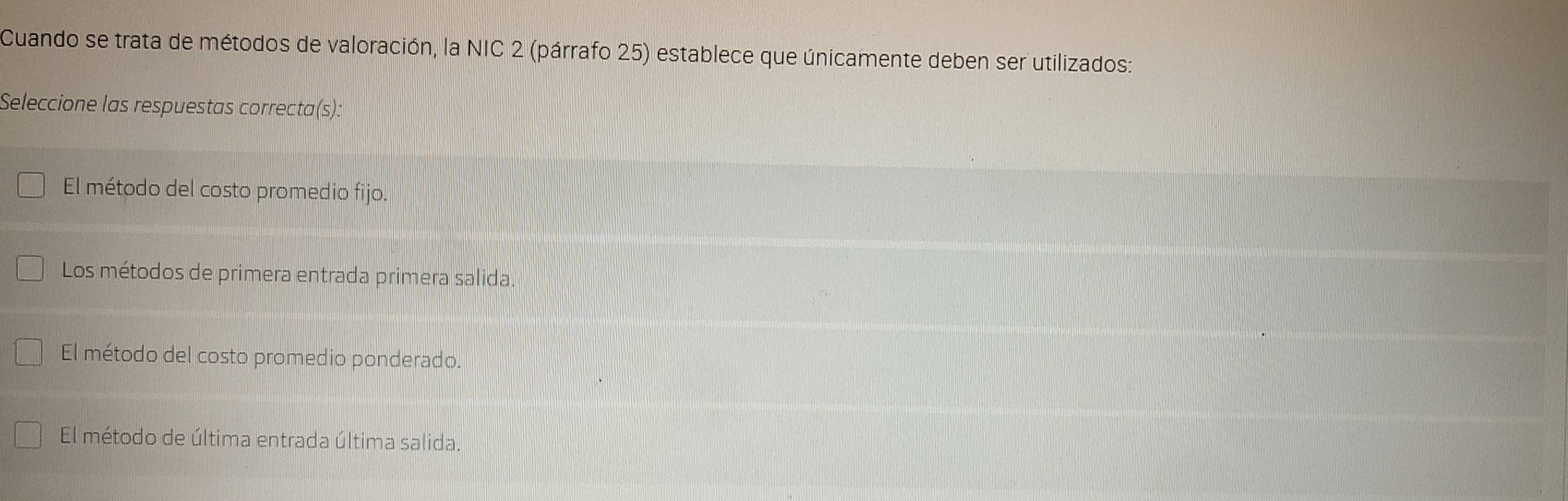 Cuando se trata de métodos de valoración, la NIC 2 (párrafo 25) establece que únicamente deben ser utilizados:
Seleccione las respuestas correcta(s):
El método del costo promedio fijo.
Los métodos de primera entrada primera salida.
El método del costo promedio ponderado.
El método de última entrada última salida.