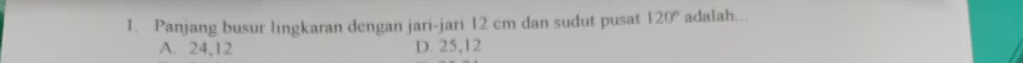 Panjang busur lingkaran dengan jari-jari 12 cm dan sudut pusat 120° adalah...
A. 24, 12 D. 25, 12