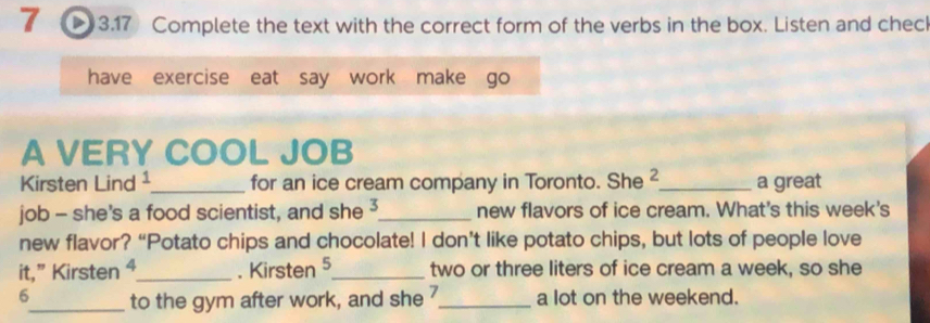 3.17 Complete the text with the correct form of the verbs in the box. Listen and chec 
have exercise eat say work make go 
A VERY COOL JOB 
Kirsten Lind¹_ for an ice cream company in Toronto. She 2 _ a great 
job - she's a food scientist, and she 3 _ new flavors of ice cream. What's this week's 
new flavor? “Potato chips and chocolate! I don’t like potato chips, but lots of people love 
it,” Kirsten 4_ . Kirsten 5 _two or three liters of ice cream a week, so she 
6_ to the gym after work, and she _a lot on the weekend.