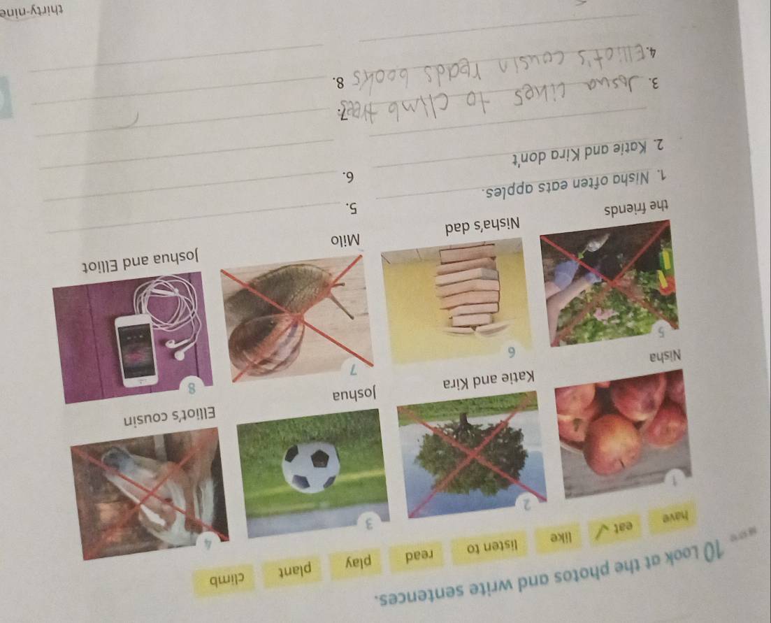 photos and write sentences. 
plant 
climb 
_ 
_ 
the friendsNisha's dad 
5. 
_ 
_ 
1. Nisha often eats apples. 
6. 
__ 
2. Katie and Kira don't 
__ 
7 
__ 
3. 
8. 
_ 
4. 
thirty-nine