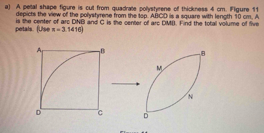 A petal shape figure is cut from quadrate polystyrene of thickness 4 cm. Figure 11 
depicts the view of the polystyrene from the top. ABCD is a square with length 10 cm, A
is the center of arc DNB and C is the center of arc DMB. Find the total volume of five 
petals. (Use π =3.1416)