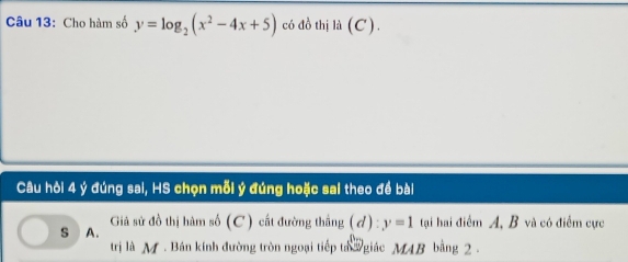 Cho hàm số y=log _2(x^2-4x+5) có đồ thị là (C) 
Câu hòi 4 ý đúng sai, HS chọn mỗi ý đúng hoặc sai theo đề bài 
Giả sử đồ thị hàm số (C) cất đường thắng (đ) : y=1
s A. tại hai điểm A, B và có điểm cực 
trị là M. Bán kính đường tròn ngoại tiếp ta giác MAB bằng 2.