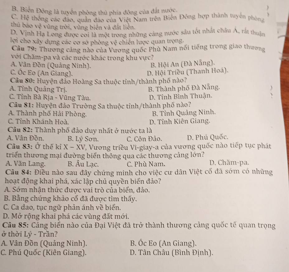 B. Biến Đông là tuyển phòng thủ phía đông của đất nước.
C. Hệ thống các đảo, quần đảo của Việt Nam trên Biến Đông hợp thành tuyến phòng
thủ báo vệ vùng trời, vùng biến và đất liên.
D. Vịnh Hạ Long được coi là một trong những cáng nước sâu tốt nhất châu Á, rắt thuận
lợi cho xây dựng các cơ sở phòng vệ chiến lược quan trọng.
* Câu 79: Thương cảng nào của Vương quốc Phù Nam nổi tiếng trong giao thương
với Chăm-pa và các nước khác trong khu vực?
A. Vân Đồn (Quảng Ninh). B. Hội An (Đà Nẵng).
C. Óc Eo (An Giang). D. Hội Triều (Thanh Hoá).
Câu 80: Huyện đảo Hoàng Sa thuộc tỉnh/thành phố nào?
A. Tỉnh Quảng Trị. B. Thành phố Đà Nẵng. )
C. Tỉnh Bà Rịa - Vũng Tàu. D. Tính Bình Thuận.
、
Câu 81: Huyện đảo Trường Sa thuộc tỉnh/thành phố nào?
A. Thành phố Hải Phòng. B. Tính Quảng Ninh.
C. Tỉnh Khánh Hoà. D. Tỉnh Kiên Giang.
Câu 82: Thành phố đảo duy nhất ở nước ta là
A. Vân Đồn. B. Lý Sơn. C. Côn Đảo. D. Phú Quốc.
Câu 83: Ở thế kỉ X-XV V, Vương triều Vi-giay-a của vương quốc nào tiếp tục phát
triển thương mại đường biển thông qua các thương cảng lớn?
A. Văn Lang. B. Âu Lạc. C. Phù Nam.
D. Chăm-pa.
Câu 84: Điều nào sau đây chứng minh cho việc cư dân Việt cố đã sớm có những
hoạt động khai phá, xác lập chủ quyền biển đảo?
A. Sớm nhận thức được vai trò của biển, đảo.
B. Bằng chứng khảo cố đã được tìm thấy.
C. Ca dao, tục ngữ phản ánh về biển.
D. Mở rộng khai phá các vùng đất mới.
Câu 85: Cảng biến nào của Đại Việt đã trở thành thương cảng quốc tế quan trọng
ở thời Lý - Trần?
A. Vân Đồn (Quảng Ninh). B. Óc Eo (An Giang).
C. Phú Quốc (Kiên Giang). D. Tân Châu (Bình Định).