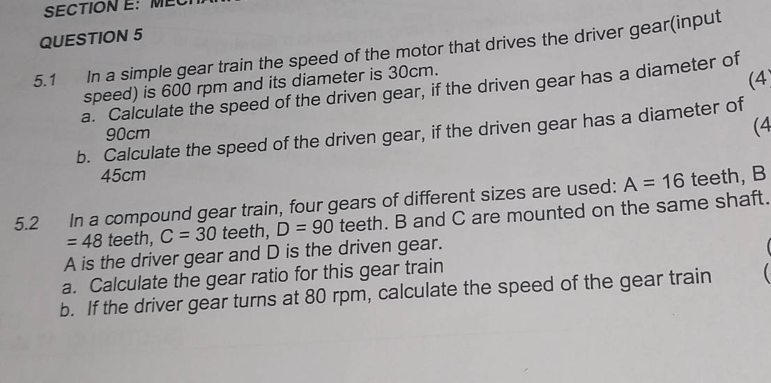 5.1 In a simple gear train the speed of the motor that drives the driver gear(input 
speed) is 600 rpm and its diameter is 30cm. 
(4 
a. Calculate the speed of the driven gear, if the driven gear has a diameter of 
b. Calculate the speed of the driven gear, if the driven gear has a diameter of
90cm
(4
45cm
5.2 In a compound gear train, four gears of different sizes are used: A=16 teeth, B
=48 teeth, C=30 teeth, D=90 teeth. B and C are mounted on the same shaft. 
A is the driver gear and D is the driven gear. 
a. Calculate the gear ratio for this gear train 
b. If the driver gear turns at 80 rpm, calculate the speed of the gear train