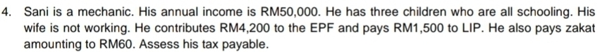 Sani is a mechanic. His annual income is RM50,000. He has three children who are all schooling. His 
wife is not working. He contributes RM4,200 to the EPF and pays RM1,500 to LIP. He also pays zakat 
amounting to RM60. Assess his tax payable.