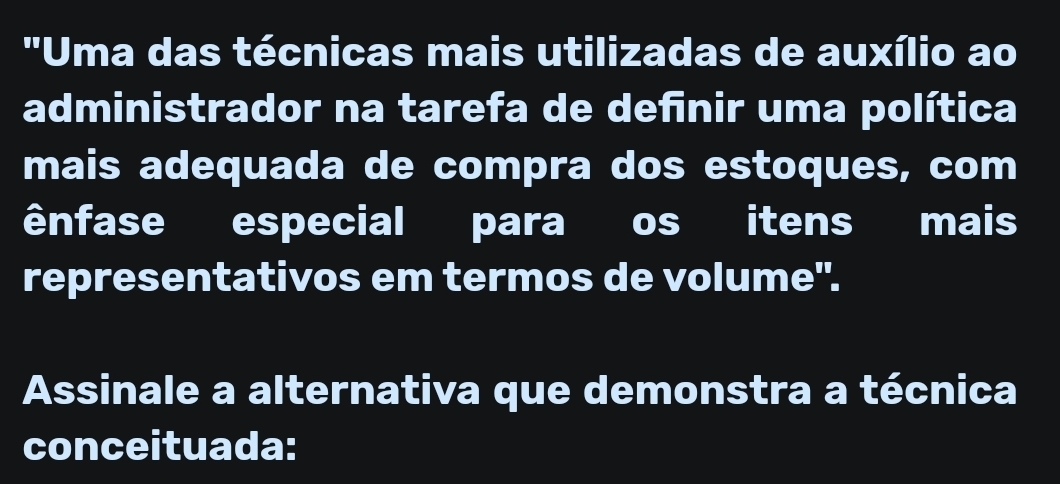 ''Uma das técnicas mais utilizadas de auxílio ao 
administrador na tarefa de definir uma política 
mais adequada de compra dos estoques, com 
ênfase especial para os itens mais 
representativos em termos de volume". 
Assinale a alternativa que demonstra a técnica 
conceituada: