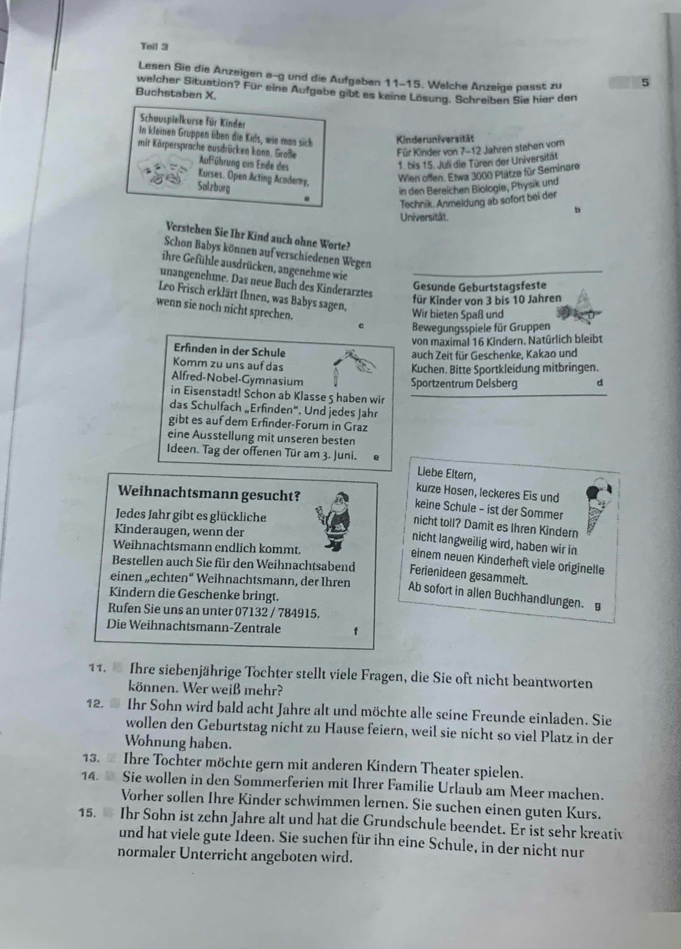 Teil 3
Lesen Sie die Anzeigen a-g und die Aufgaben 11-15. Welche Anzeige passt zu
5
welcher Situation? Für eine Aufgabe gibt es keine Lösung. Schreiben Sie hier den
Buchstaben X.
Schauspielkurse für Kinder
In kleinen Gruppen üben die Kids, wie mas sich
Kinderuniversität
mit Körpersprache ausdrücken konn. Große
Für Kinder von 7-12 Jahren stehen vom
Aufführung am Ende des 1. bis 15. Juli die Türen der Universität
Kurses. Open Acting Acodemy,
Wien offen. Etwa 3000 Plätze für Seminare
Salzburg in den Bereichen Biologie, Physik und
Technik. Anmeldung ab sofort bei der
b
Universität.
Versteben Sie Ihr Kind auch ohne Worte?
Schon Babys können auf verschiedenen Wegen
ihre Gefühle ausdrücken, angenehme wie
unängenehme. Das neue Buch des Kinderarztes
Gesunde Geburtstagsfeste
Leo Frisch erklärt Ihnen, was Babys sagen,
für Kinder von 3 bis 10 Jahren
Wir bieten Spaß und
wenn sie noch nicht sprechen. c Bewegungsspiele für Gruppen
von maximal 16 Kindern. Natürlich bleibt
Erfinden in der Schule
auch Zeit für Geschenke, Kakao und
Komm zu uns auf das
Kuchen. Bitte Sportkleidung mitbringen.
Alfred-Nobel-Gymnasium
Sportzentrum Delsberg
d
in Eisenstadt! Schon ab Klasse 5 haben wir
das Schulfach „Erfinden“. Und jedes Jahr
gibt es auf dem Erfinder-Forum in Graz
eine Ausstellung mit unseren besten
Ideen. Tag der offenen Tür am 3. Juni.
Liebe Eltern,
Weihnachtsmann gesucht?
kurze Hosen, leckeres Eis und
keine Schule - ist der Sommer
Jedes Jahr gibt es glückliche
nicht toll? Damit es Ihren Kindern
Kinderaugen, wenn der
nicht langweilig wird, haben wir in
Weihnachtsmann endlich kommt.
einem neuen Kinderheft viele originelle
Bestellen auch Sie für den Weihnachtsabend Ferienideen gesammelt.
einen „echten“ Weihnachtsmann, der Ihren Ab sofort in allen Buchhandlungen.£
Kindern die Geschenke bringt.
Rufen Sie uns an unter 07132 / 784915.
Die Weihnachtsmann-Zentrale f
11.  Ihre siebenjährige Tochter stellt viele Fragen, die Sie oft nicht beantworten
können. Wer weiß mehr?
12.  Ihr Sohn wird bald acht Jahre alt und möchte alle seine Freunde einladen. Sie
wollen den Geburtstag nicht zu Hause feiern, weil sie nicht so viel Platz in der
Wohnung haben.
13.  Ihre Tochter möchte gern mit anderen Kindern Theater spielen.
14.  Sie wollen in den Sommerferien mit Ihrer Familie Urlaub am Meer machen.
Vorher sollen Ihre Kinder schwimmen lernen. Sie suchen einen guten Kurs.
15.  Ihr Sohn ist zehn Jahre alt und hat die Grundschule beendet. Er ist sehr kreativ
und hat viele gute Ideen. Sie suchen für ihn eine Schule, in der nicht nur
normaler Unterricht angeboten wird.