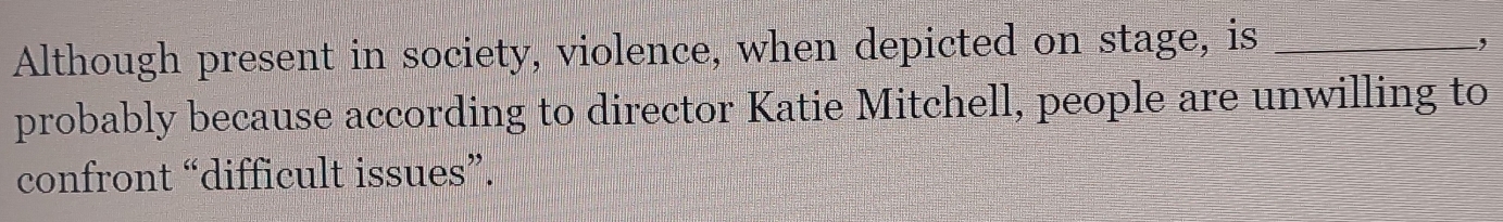 Although present in society, violence, when depicted on stage, is_ 
, 
probably because according to director Katie Mitchell, people are unwilling to 
confront “difficult issues”.