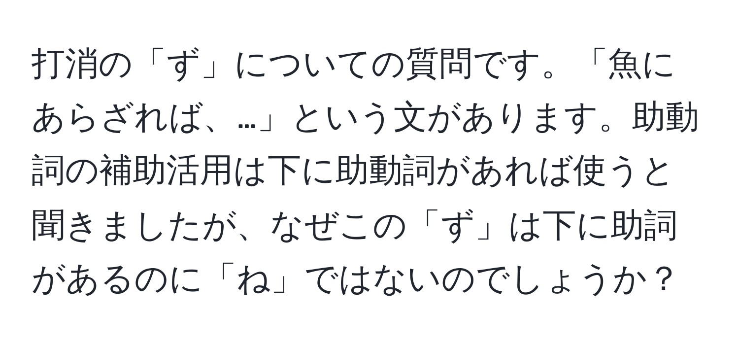 打消の「ず」についての質問です。「魚にあらざれば、…」という文があります。助動詞の補助活用は下に助動詞があれば使うと聞きましたが、なぜこの「ず」は下に助詞があるのに「ね」ではないのでしょうか？