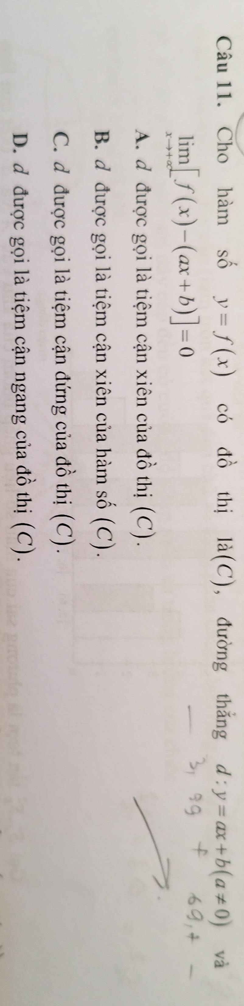 Cho hàm số y=f(x) có đồ thị la(C) , đường thǎng d:y=ax+b(a!= 0) và
limlimits _xto +∈fty [f(x)-(ax+b)]=0
A. d được gọi là tiệm cận xiên của đồ thị (C).
B. đ được gọi là tiệm cận xiên của hàm số (C).
C. d được gọi là tiệm cận đứng của đồ thị (C).
D. đ được gọi là tiệm cận ngang của đồ thị (C).