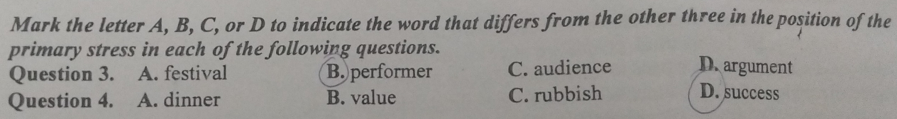 Mark the letter A, B, C, or D to indicate the word that differs from the other three in the position of the
primary stress in each of the following questions. Dargument
Question 3. A. festival B. performer C. audience
Question 4. A. dinner B. value C. rubbish
D. success