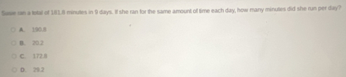 Susie ran a total of 181.8 minutes in 9 days. If she ran for the same amount of time each day, how many minutes did she run per day?
A. 190,8
B. 20.2
C. 172.8
D. 29.2