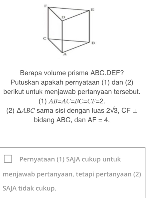 Berapa volume prisma ABC. DEF? 
Putuskan apakah pernyataan (1) dan (2) 
berikut untuk menjawab pertanyaan tersebut. 
(1) AB=AC=BC=CF=2. 
(2) △ ABC sama sisi dengan luas 2sqrt(3) , CF ⊥ 
bidang ABC, dan AF=4. 
Pernyataan (1) SAJA cukup untuk 
menjawab pertanyaan, tetapi pertanyaan (2) 
SAJA tidak cukup.