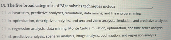 The five broad categories of BI/analytics techniques include_
.
a. heuristics, predictive analytics, simulation, data mining, and linear programming
b. optimization, descriptive analytics, and text and video analysis, simulation, and predictive analytics
c. regression analysis, data mining, Monte Carlo simulation, optimization, and time series analysis
d. predictive analysis, scenario analysis, image analysis, optimization, and regression analysis