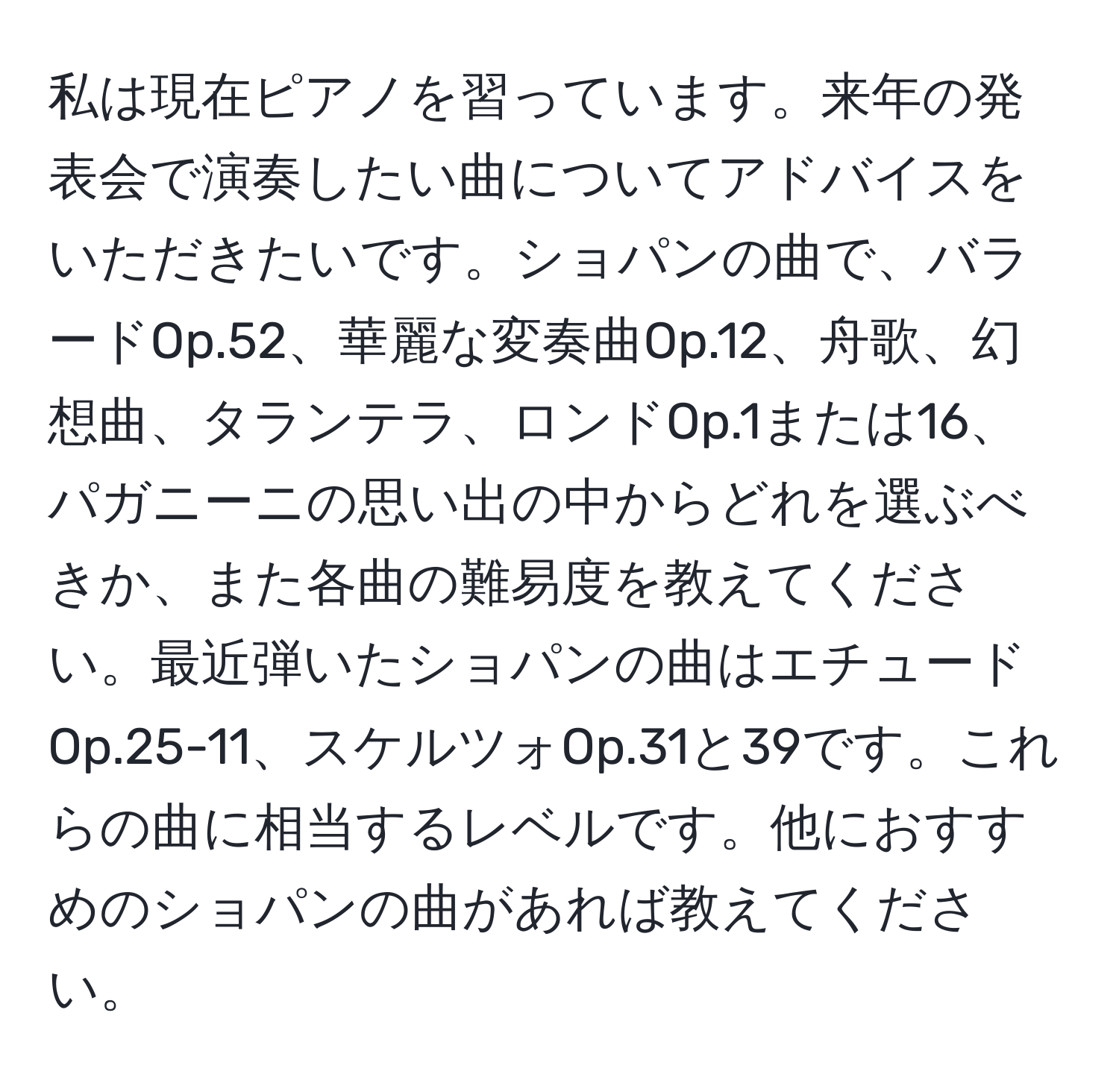 私は現在ピアノを習っています。来年の発表会で演奏したい曲についてアドバイスをいただきたいです。ショパンの曲で、バラードOp.52、華麗な変奏曲Op.12、舟歌、幻想曲、タランテラ、ロンドOp.1または16、パガニーニの思い出の中からどれを選ぶべきか、また各曲の難易度を教えてください。最近弾いたショパンの曲はエチュードOp.25-11、スケルツォOp.31と39です。これらの曲に相当するレベルです。他におすすめのショパンの曲があれば教えてください。