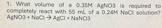 What volume of a 0.35M AgNO3 is required to 
completely react with 55 mL of a 0.24M NaCl solution?
AgNO3+ NaCl → AgCl + NaNO3